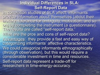 Individual Differences in SLA:  Self-Report Data In correlation studies of SLA affect, informants provide information about themselves (about their anxiety, tolerance for ambiguity, motivation, and so on) by completing the instrument (a questionnaire).  The results are called “self-report data.” What are the pros and cons of self-report data? Advantages :  they provide a fast and easy way of categorizing informants’ affective characteristics. We could categorize informants ethnographically (through observation), but this would require a considerable investment in time and resources. Self-report data represent a trade-off for researchers in time-energy-accuracy. 