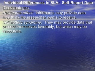Individual Differences in SLA:  Self-Report Data Disadvantages :  Hawthorne effect:   Informants may provide data they think the researcher wants to receive. Self-flattery syndrome:   They may provide data that present themselves favorably, but which may be inaccurate. 