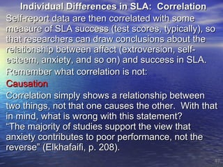 Individual Differences in SLA:  Correlation Self-report data are then correlated with some measure of SLA success (test scores, typically), so that researchers can draw conclusions about the relationship between affect (extroversion, self-esteem, anxiety, and so on) and success in SLA. Remember what correlation is not: Causation Correlation simply shows a relationship between two things, not that one causes the other.  With that in mind, what is wrong with this statement? “The majority of studies support the view that anxiety contributes to poor performance, not the reverse” (Elkhafaifi, p. 208). 