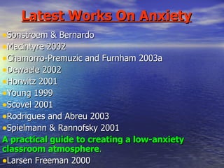 Latest Works On Anxiety Sonstroem & Bernardo Macintyre 2002 Chamorro-Premuzic and Furnham 2003a Dewaele 2002 Horwitz 2001 Young 1999 Scovel 2001 Rodrigues and Abreu 2003 Spielmann & Rannofsky 2001 A practical guide to creating a low-anxiety classroom atmosphere . Larsen Freeman 2000 