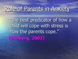 Role of Parents in Anxiety “ the best predicator of how a child will cope with stress is how the parents cope.” (Stolberg, 2002) 