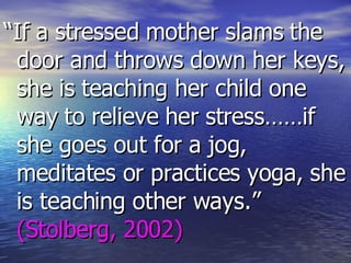 “ If a stressed mother slams the door and throws down her keys, she is teaching her child one way to relieve her stress……if she goes out for a jog, meditates or practices yoga, she is teaching other ways.”  (Stolberg, 2002) 