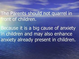 The Parents should not quarrel in front of children. Because it is a big cause of anxiety in children and may also enhance anxiety already present in children.  