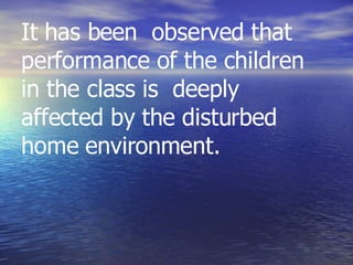 It has been  observed that performance of the children in the class is  deeply affected by the disturbed  home environment. 