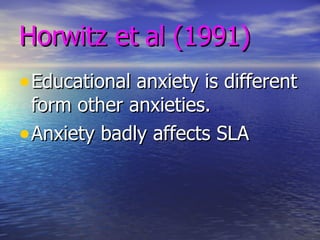 Horwitz et al (1991) Educational anxiety is different form other anxieties. Anxiety badly affects SLA 