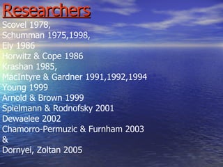 Researchers Scovel 1978,  Schumman 1975,1998, Ely 1986 Horwitz & Cope 1986  Krashan 1985,  MacIntyre & Gardner 1991,1992,1994 Young 1999 Arnold & Brown 1999 Spielmann & Rodnofsky 2001 Dewaelee 2002 Chamorro-Permuzic & Furnham 2003 & Dornyei, Zoltan 2005 