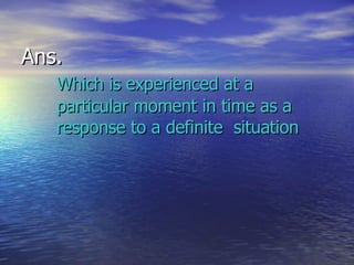 Ans.  Which is   experienced at a  particular moment in time as a  response to a definite  situation 