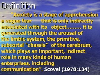 Definition 1. “Anxiety is a stage of apprehension a vague fear  that is only indirectly associated with its  object……… it is generated through the arousal of  the limbic system, the primitive, subcortal “chassis”  of the cerebrum, which plays an important, indirect  role in many kinds of human enterprises, including  communication”.  Scovel (1978:134) 