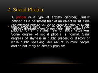 2. Social Phobia
• Many people suffer from what's known as "social
phobia," or an irrational fear of social situations.
Some degree of social phobia is normal. Small
degrees of shyness in public places, or discomfort
while public speaking, are natural in most people,
and do not imply an anxiety problem.
A phobia is a type of anxiety disorder, usually
defined as a persistent fear of an object or situation
the affected person will go to great lengths to avoid,
typically disproportional to the actual danger posed.
 