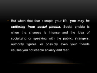 • But when that fear disrupts your life, you may be
suffering from social phobia. Social phobia is
when the shyness is intense and the idea of
socializing or speaking with the public, strangers,
authority figures, or possibly even your friends
causes you noticeable anxiety and fear.
 