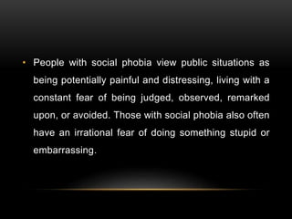 • People with social phobia view public situations as
being potentially painful and distressing, living with a
constant fear of being judged, observed, remarked
upon, or avoided. Those with social phobia also often
have an irrational fear of doing something stupid or
embarrassing.
 
