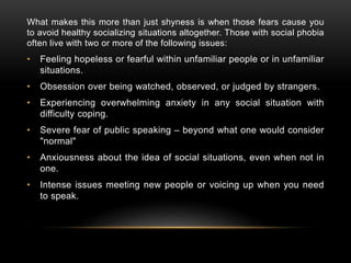 What makes this more than just shyness is when those fears cause you
to avoid healthy socializing situations altogether. Those with social phobia
often live with two or more of the following issues:
• Feeling hopeless or fearful within unfamiliar people or in unfamiliar
situations.
• Obsession over being watched, observed, or judged by strangers.
• Experiencing overwhelming anxiety in any social situation with
difficulty coping.
• Severe fear of public speaking – beyond what one would consider
"normal"
• Anxiousness about the idea of social situations, even when not in
one.
• Intense issues meeting new people or voicing up when you need
to speak.
 