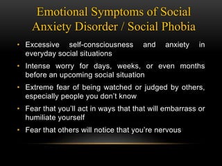 Emotional Symptoms of Social
Anxiety Disorder / Social Phobia
• Excessive self-consciousness and anxiety in
everyday social situations
• Intense worry for days, weeks, or even months
before an upcoming social situation
• Extreme fear of being watched or judged by others,
especially people you don’t know
• Fear that you’ll act in ways that that will embarrass or
humiliate yourself
• Fear that others will notice that you’re nervous
 