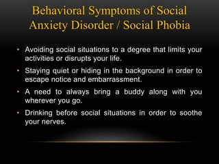 Behavioral Symptoms of Social
Anxiety Disorder / Social Phobia
• Avoiding social situations to a degree that limits your
activities or disrupts your life.
• Staying quiet or hiding in the background in order to
escape notice and embarrassment.
• A need to always bring a buddy along with you
wherever you go.
• Drinking before social situations in order to soothe
your nerves.
 