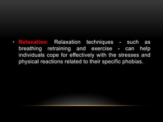 • Relaxation: Relaxation techniques - such as
breathing retraining and exercise - can help
individuals cope for effectively with the stresses and
physical reactions related to their specific phobias.
 