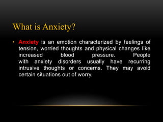 What is Anxiety?
• Anxiety is an emotion characterized by feelings of
tension, worried thoughts and physical changes like
increased blood pressure. People
with anxiety disorders usually have recurring
intrusive thoughts or concerns. They may avoid
certain situations out of worry.
 