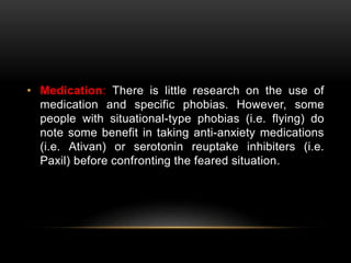 • Medication: There is little research on the use of
medication and specific phobias. However, some
people with situational-type phobias (i.e. flying) do
note some benefit in taking anti-anxiety medications
(i.e. Ativan) or serotonin reuptake inhibiters (i.e.
Paxil) before confronting the feared situation.
 