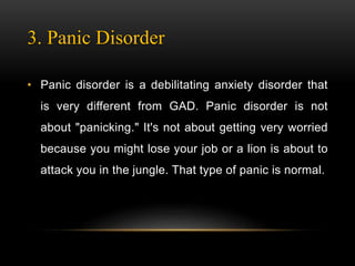 3. Panic Disorder
• Panic disorder is a debilitating anxiety disorder that
is very different from GAD. Panic disorder is not
about "panicking." It's not about getting very worried
because you might lose your job or a lion is about to
attack you in the jungle. That type of panic is normal.
 