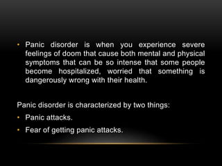 • Panic disorder is when you experience severe
feelings of doom that cause both mental and physical
symptoms that can be so intense that some people
become hospitalized, worried that something is
dangerously wrong with their health.
Panic disorder is characterized by two things:
• Panic attacks.
• Fear of getting panic attacks.
 