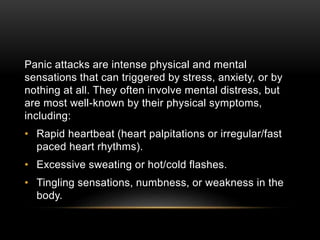 Panic attacks are intense physical and mental
sensations that can triggered by stress, anxiety, or by
nothing at all. They often involve mental distress, but
are most well-known by their physical symptoms,
including:
• Rapid heartbeat (heart palpitations or irregular/fast
paced heart rhythms).
• Excessive sweating or hot/cold flashes.
• Tingling sensations, numbness, or weakness in the
body.
 