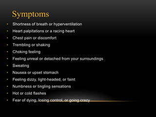Symptoms
• Shortness of breath or hyperventilation
• Heart palpitations or a racing heart
• Chest pain or discomfort
• Trembling or shaking
• Choking feeling
• Feeling unreal or detached from your surroundings
• Sweating
• Nausea or upset stomach
• Feeling dizzy, light-headed, or faint
• Numbness or tingling sensations
• Hot or cold flashes
• Fear of dying, losing control, or going crazy
 