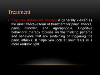 Treatment
• Cognitive Behavioral Therapy is generally viewed as
the most effective form of treatment for panic attacks,
panic disorder, and agoraphobia. Cognitive
behavioral therapy focuses on the thinking patterns
and behaviors that are sustaining or triggering the
panic attacks. It helps you look at your fears in a
more realistic light.
 