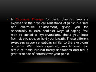 • In Exposure Therapy for panic disorder, you are
exposed to the physical sensations of panic in a safe
and controlled environment, giving you the
opportunity to learn healthier ways of coping. You
may be asked to hyperventilate, shake your head
from side to side, or hold your breath. These different
exercises cause sensations similar to the symptoms
of panic. With each exposure, you become less
afraid of these internal bodily sensations and feel a
greater sense of control over your panic.
 