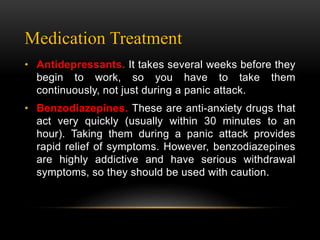 Medication Treatment
• Antidepressants. It takes several weeks before they
begin to work, so you have to take them
continuously, not just during a panic attack.
• Benzodiazepines. These are anti-anxiety drugs that
act very quickly (usually within 30 minutes to an
hour). Taking them during a panic attack provides
rapid relief of symptoms. However, benzodiazepines
are highly addictive and have serious withdrawal
symptoms, so they should be used with caution.
 
