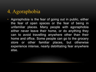 4. Agoraphobia
• Agoraphobia is the fear of going out in public, either
the fear of open spaces or the fear of being in
unfamiliar places. Many people with agoraphobia
either never leave their home, or do anything they
can to avoid travelling anywhere other than their
home and office. Some people can go to the grocery
store or other familiar places, but otherwise
experience intense, nearly debilitating fear anywhere
else.
 