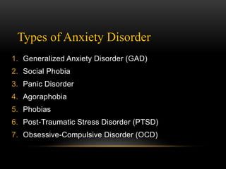 Types of Anxiety Disorder
1. Generalized Anxiety Disorder (GAD)
2. Social Phobia
3. Panic Disorder
4. Agoraphobia
5. Phobias
6. Post-Traumatic Stress Disorder (PTSD)
7. Obsessive-Compulsive Disorder (OCD)
 
