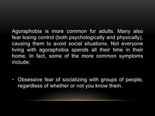 Agoraphobia is more common for adults. Many also
fear losing control (both psychologically and physically),
causing them to avoid social situations. Not everyone
living with agoraphobia spends all their time in their
home. In fact, some of the more common symptoms
include:
• Obsessive fear of socializing with groups of people,
regardless of whether or not you know them.
 