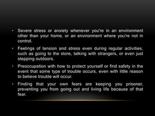 • Severe stress or anxiety whenever you're in an environment
other than your home, or an environment where you're not in
control.
• Feelings of tension and stress even during regular activities,
such as going to the store, talking with strangers, or even just
stepping outdoors.
• Preoccupation with how to protect yourself or find safety in the
event that some type of trouble occurs, even with little reason
to believe trouble will occur.
• Finding that your own fears are keeping you prisoner,
preventing you from going out and living life because of that
fear.
 