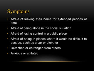 Symptoms
• Afraid of leaving their home for extended periods of
time
• Afraid of being alone in the social situation
• Afraid of losing control in a public place
• Afraid of being in places where it would be difficult to
escape, such as a car or elevator
• Detached or estranged from others
• Anxious or agitated
 