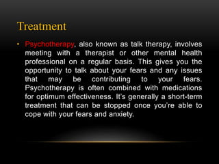 Treatment
• Psychotherapy, also known as talk therapy, involves
meeting with a therapist or other mental health
professional on a regular basis. This gives you the
opportunity to talk about your fears and any issues
that may be contributing to your fears.
Psychotherapy is often combined with medications
for optimum effectiveness. It’s generally a short-term
treatment that can be stopped once you’re able to
cope with your fears and anxiety.
 