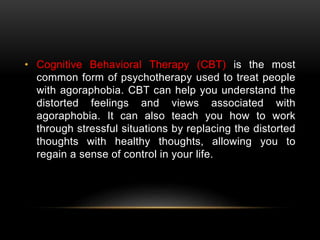 • Cognitive Behavioral Therapy (CBT) is the most
common form of psychotherapy used to treat people
with agoraphobia. CBT can help you understand the
distorted feelings and views associated with
agoraphobia. It can also teach you how to work
through stressful situations by replacing the distorted
thoughts with healthy thoughts, allowing you to
regain a sense of control in your life.
 