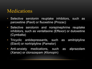 Medications
• Selective serotonin reuptake inhibitors, such as
paroxetine (Paxil) or fluoxetine (Prozac)
• Selective serotonin and norepinephrine reuptake
inhibitors, such as venlafaxine (Effexor) or duloxetine
(Cymbalta)
• Tricyclic antidepressants, such as amitriptyline
(Elavil) or nortriptyline (Pamelor)
• Anti-anxiety medications, such as alprazolam
(Xanax) or clonazepam (Klonopin)
 