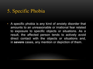 5. Specific Phobia
• A specific phobia is any kind of anxiety disorder that
amounts to an unreasonable or irrational fear related
to exposure to specific objects or situations. As a
result, the affected person tends to actively avoid
direct contact with the objects or situations and,
in severe cases, any mention or depiction of them.
 