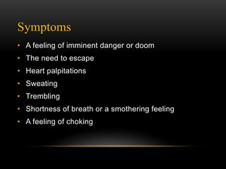 Symptoms
• A feeling of imminent danger or doom
• The need to escape
• Heart palpitations
• Sweating
• Trembling
• Shortness of breath or a smothering feeling
• A feeling of choking
 