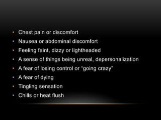 • Chest pain or discomfort
• Nausea or abdominal discomfort
• Feeling faint, dizzy or lightheaded
• A sense of things being unreal, depersonalization
• A fear of losing control or “going crazy”
• A fear of dying
• Tingling sensation
• Chills or heat flush
 