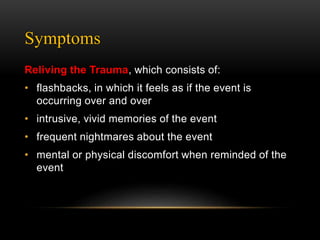Symptoms
Reliving the Trauma, which consists of:
• flashbacks, in which it feels as if the event is
occurring over and over
• intrusive, vivid memories of the event
• frequent nightmares about the event
• mental or physical discomfort when reminded of the
event
 