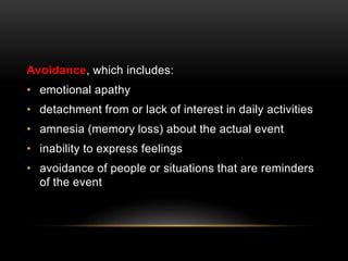 Avoidance, which includes:
• emotional apathy
• detachment from or lack of interest in daily activities
• amnesia (memory loss) about the actual event
• inability to express feelings
• avoidance of people or situations that are reminders
of the event
 