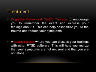 Treatment
• Cognitive Behavioral (“talk”) Therapy to encourage
you to remember the event and express your
feelings about it. This can help desensitize you to the
trauma and reduce your symptoms.
• A support group where you can discuss your feelings
with other PTSD sufferers. This will help you realize
that your symptoms are not unusual and that you are
not alone.
 