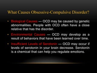What Causes Obsessive-Compulsive Disorder?
• Biological Causes — OCD may be caused by genetic
abnormalities. People with OCD often have a close
relative that has the disorder.
• Environmental Causes — OCD may develop as a
result of behaviors that have been learned over time.
• Insufficient Levels of Serotonin — OCD may occur if
levels of serotonin in your brain decrease. Serotonin
is a chemical that can help you regulate emotions.
 