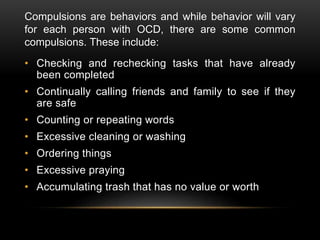 Compulsions are behaviors and while behavior will vary
for each person with OCD, there are some common
compulsions. These include:
• Checking and rechecking tasks that have already
been completed
• Continually calling friends and family to see if they
are safe
• Counting or repeating words
• Excessive cleaning or washing
• Ordering things
• Excessive praying
• Accumulating trash that has no value or worth
 