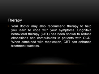 Therapy
• Your doctor may also recommend therapy to help
you learn to cope with your symptoms. Cognitive
behavioral therapy (CBT) has been shown to reduce
obsessions and compulsions in patients with OCD.
When combined with medication, CBT can enhance
treatment success.
 