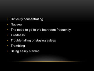 • Difficulty concentrating
• Nausea
• The need to go to the bathroom frequently
• Tiredness
• Trouble falling or staying asleep
• Trembling
• Being easily startled
 