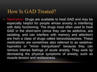 How Is GAD Treated?
• Medication: Drugs are available to treat GAD and may be
especially helpful for people whose anxiety is interfering
with daily functioning. The drugs most often used to treat
GAD in the short-term (since they can be addictive, are
sedating, and can interfere with memory and attention)
are from a class of drugs called benzodiazepines. These
medications are sometimes also referred to as sedative-
hypnotics or "minor tranquilizers" because they can
remove intense feelings of acute anxiety. They work by
decreasing the physical symptoms of anxiety, such as
muscle tension and restlessness.
 
