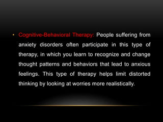 • Cognitive-Behavioral Therapy: People suffering from
anxiety disorders often participate in this type of
therapy, in which you learn to recognize and change
thought patterns and behaviors that lead to anxious
feelings. This type of therapy helps limit distorted
thinking by looking at worries more realistically.
 