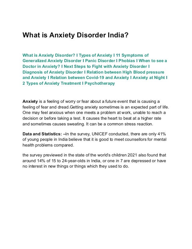 What is Anxiety Disorder India?
What is Anxiety Disorder? I Types of Anxiety I 11 Symptoms of
Generalized Anxiety Disorder I Panic Disorder I Phobias I When to see a
Doctor in Anxiety? I Next Steps to Fight with Anxiety Disorder I
Diagnosis of Anxiety Disorder I Relation between High Blood pressure
and Anxiety I Relation between Covid-19 and Anxiety I Anxiety at Night I
2 Types of Anxiety Treatment I Psychotherapy
Anxiety is a feeling of worry or fear about a future event that is causing a
feeling of fear and dread.Getting anxiety sometimes is an expected part of life.
One may feel anxious when one meets a problem at work, unable to reach a
decision or before taking a test. It causes the heart to beat at a higher rate
and sometimes causes sweating. It can be a common stress reaction.
Data and Statistics: –In the survey, UNICEF conducted, there are only 41%
of young people in India believe that it is good to meet counsellors for mental
health problems compared.
the survey previewed in the state of the world’s children 2021 also found that
around 14% of 15 to 24-year-olds in India, or one in 7 are depressed or have
no interest in new things or things which they used to do.
 