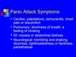 Panic Attack Symptoms
 Cardiac: palpitations, tachycardia, chest
pain or discomfort
 Pulmonary: shortness of breath, a
feeling of choking
 GI: nausea or abdominal distress
 Neurological: trembling and shaking,
dizziness, lightheadedness or faintness,
paresthesias
 